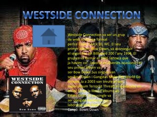 Westside Connection va ser un grup
de west coast rap format
perIce Cube, Mack 10, WC. El seu
primer àlbum, Bow Down, va aconseguir
el segon lloc en Billboard 200 l'any 1996. El
grup es va formar el 1996 (encara que
ja havien col · laborat en diverses ocasions) i el
seu primer àlbum va
ser Bow Down.Sus singles van
ser Bow Down i Gangstas Make The World Go
Around.Ja a 2003 van treure el seu
segon àlbum Terrorist Threats el qualacabo en
el lloc 16 en la llista d'àlbums als
Estats Units. El seusingle va
ser Gangsta Nation en col ·
laboració amb Nate Dogg.
Cançó: Bown Down
 