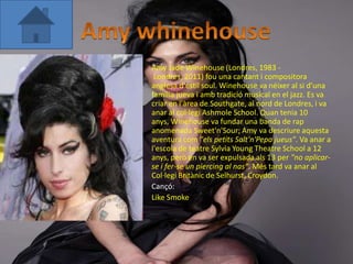 •   Amy Jade Winehouse (Londres, 1983 -
     Londres, 2011) fou una cantant i compositora
    anglesa d'estil soul. Winehouse va néixer al si d'una
    família jueva i amb tradició musical en el jazz. Es va
    criar en l'àrea de Southgate, al nord de Londres, i va
    anar al col·legi Ashmole School. Quan tenia 10
    anys, Winehouse va fundar una banda de rap
    anomenada Sweet'n'Sour; Amy va descriure aquesta
    aventura com "els petits Salt'n'Pepa jueus". Va anar a
    l'escola de teatre Sylvia Young Theatre School a 12
    anys, però en va ser expulsada als 13 per "no aplicar-
    se i fer-se un piercing al nas". Més tard va anar al
    Col·legi Britànic de Selhurst, Croydon.
•   Cançó:
•   Like Smoke
 