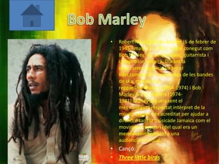 •   Robert Nesta Marley Booker (6 de febrer de
    1945 - maig 11, 1981), millor conegut com
    Bob Marley, va ser un músic, guitarrista i
    compositor jamaicà. Durant la
    seva carrera musical va ser el
    líder,compositor i guitarrista de les bandes
    de ska, rocksteady i
    reggaeThe Wailers (1964-1974) i Bob
    Marley & The Wailers (1974-
    1981).Marley segueix sent el
    més conegut i respectat intèrpret de la
    música reggae i és acreditat per ajudar a
    difondre tant la músicade Jamaica com el
    moviment rastafari (del qual era un
    membrecompromès) a una
    audiència mundial.
• Cançó:
• Three little birds
 