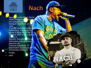 •   Ignacio Fornés Olmo, inicial
    ment conegut com Nach Scra
    tch iactualment
    conegut com Nach, és el
    nom
    d'un MC alacantí(Comunitat
    Valenciana, Espanya). Va
    néixer a Albacete el dia 1
    octubre 1974 encara que va
    créixer a
    Alacant. Actualment és un
    delsrapers més veterans i
    populars de
    l'escena espanyola. És
    llicenciaten Sociologia per la
    Universitat d'Alacant.
•   Cançó:
•   sock
 