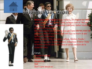 Michael Joseph Jackson (Gary, Indiana, 29 d'agost de 1958 -
 Los Angeles, 25 de juny de 2009, conegut com el "Rei del
Pop", fou un cantant, compositor, intèrpret, ballarí imúsic en
general de música pop.
Michael Jackson era el setè de nou germans (de fet, eren 10
germans, Marlon era bessó d'un nen que va morir al poc
temps del naixement):
Rebbie, Jackie, Tito, Jermaine, LaToya, Marlon, Randy i
Janet. El seu pare, Joseph Jackson, treballava d'obrer i tota
la família vivia en una humil casa al carrer Jackson de la
ciutat de Gary.

Cançó:
Smooth Criminal
Thriller
Dangerous
Bad
Don’t care about us
 