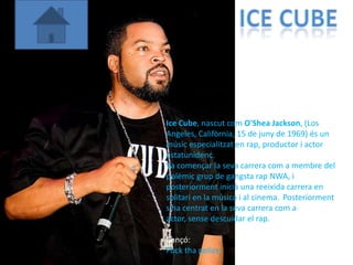 Ice Cube, nascut com O'Shea Jackson, (Los
Angeles, Califòrnia, 15 de juny de 1969) és un
músic especialitzat en rap, productor i actor
estatunidenc.
Va començar la seva carrera com a membre del
polèmic grup de gangsta rap NWA, i
posteriorment inicià una reeixida carrera en
solitari en la música i al cinema. Posteriorment
s'ha centrat en la seva carrera com a
actor, sense descuidar el rap.

Cançó:
Fuck tha police
 