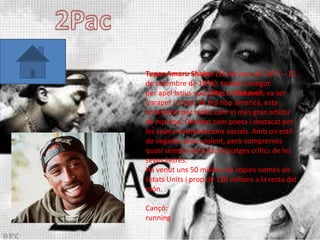 Tupac Amaru Shakur (16 de juny de 1971 – 13
de setembre de 1996), també conegut
per apel·latius com 2Pac o Makaveli, va ser
unraper i music de hip hop americà, esta
considerat per molts com el més gran artista
de hip-hop. Denotat com poeta i destacat per
les seues reivindicacions socials. Amb un estil
de vegades prou violent, però compromès
quasi sempre amb els missatges crítics de les
seves lletres.
Ha venut uns 50 milions de copies només als
Estats Units i prop de 120 milions a la resta del
món.

Cançó:
running
 