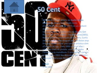 50 cent és el nom artístic de Curtis James
Jackson III, (Nova York, Estats Units
d'Amèrica, 6 de juliol de 1977) és un cantant
de rap i hip hop.
Va assolir fama mundial amb els àlbums Get
Rich or Die Tryin‘ (2003) i The Massacre(2005).
Nascut al barri novaiorquès de Queens, Curtis
Jackson traficà amb drogues des del dotze anys
fins que decidí iniciar una carrera artística com
a cantant de rap. L'any 2000 sofrí un atac i
rebé nou trets de pistola; una de les bales
l'impactà a la mandíbula i li provocà un canvi a
la veu. L'any 2002 fou descobert per Eminem i
signà per Interscope Records.

Cançó:
In da club
 