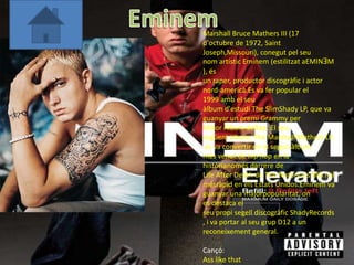 Marshall Bruce Mathers III (17
d'octubre de 1972, Saint
Joseph,Missouri), conegut pel seu
nom artístic Eminem (estilitzat aEMINƎM
), és
un raper, productor discogràfic i actor
nord-americà.Es va fer popular el
1999 amb el seu
àlbum d'estudi The SlimShady LP, que va
guanyar un premi Grammy per
Millor Àlbum deRap. El seu
següent àlbum, The Marshall Mathers LP,
 es va convertir en el segon àlbum
més venut de hip hop en la
històrianomés darrere de
Life After Death de The Notorious BIG i el
mésràpid en els Estats Unidos.Eminem va
guanyar una majorpopularitat, on
es destaca el
seu propi segell discogràfic ShadyRecords
, i va portar al seu grup D12 a un
reconeixement general.

Cançó:
Ass like that
 