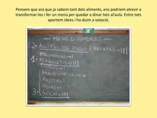Pensem que ara que jasabemtantdelsaliments, enspodriematrevir a transformar-los i fer un menú per quedar a dinar totsal’aula. Entre totsaportem idees i hoduim a votació.