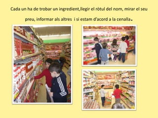 Cada un ha de trobar un ingredient,llegir el ròtuldel nom, mirar el seu preu, informar alsaltres  i si estamd’acord a la cenalla.