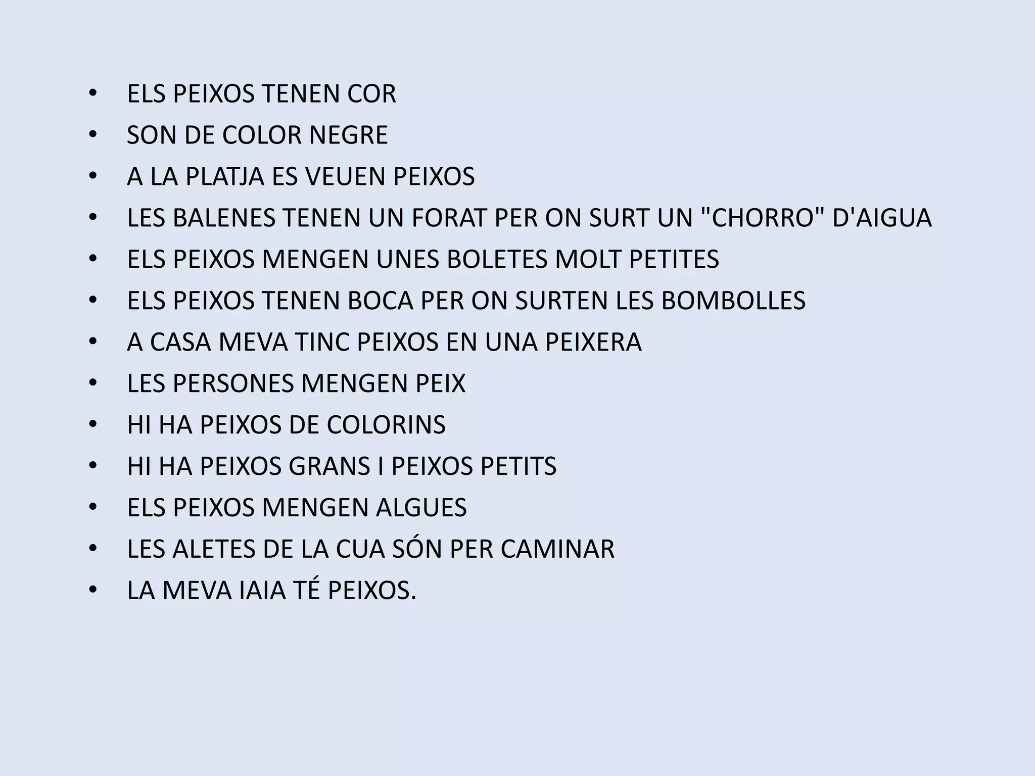 • ELS PEIXOS TENEN COR
• SON DE COLOR NEGRE
• A LA PLATJA ES VEUEN PEIXOS
• LES BALENES TENEN UN FORAT PER ON SURT UN "CHORRO" D'AIGUA
• ELS PEIXOS MENGEN UNES BOLETES MOLT PETITES
• ELS PEIXOS TENEN BOCA PER ON SURTEN LES BOMBOLLES
• A CASA MEVA TINC PEIXOS EN UNA PEIXERA
• LES PERSONES MENGEN PEIX
• HI HA PEIXOS DE COLORINS
• HI HA PEIXOS GRANS I PEIXOS PETITS
• ELS PEIXOS MENGEN ALGUES
• LES ALETES DE LA CUA SÓN PER CAMINAR
• LA MEVA IAIA TÉ PEIXOS.
 