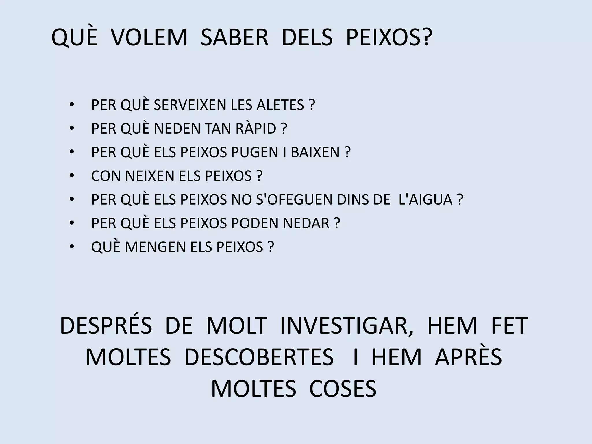 • PER QUÈ SERVEIXEN LES ALETES ?
• PER QUÈ NEDEN TAN RÀPID ?
• PER QUÈ ELS PEIXOS PUGEN I BAIXEN ?
• CON NEIXEN ELS PEIXOS ?
• PER QUÈ ELS PEIXOS NO S'OFEGUEN DINS DE L'AIGUA ?
• PER QUÈ ELS PEIXOS PODEN NEDAR ?
• QUÈ MENGEN ELS PEIXOS ?
QUÈ VOLEM SABER DELS PEIXOS?
DESPRÉS DE MOLT INVESTIGAR, HEM FET
MOLTES DESCOBERTES I HEM APRÈS
MOLTES COSES
 