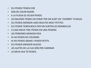 • ELS PEIXOS TENEN COR
• SON DE COLOR NEGRE
• A LA PLATJA ES VEUEN PEIXOS
• LES BALENES TENEN UN FORAT PER ON SURT UN "CHORRO" D'AIGUA
• ELS PEIXOS MENGEN UNES BOLETES MOLT PETITES
• ELS PEIXOS TENEN BOCA PER ON SURTEN LES BOMBOLLES
• A CASA MEVA TINC PEIXOS EN UNA PEIXERA
• LES PERSONES MENGEN PEIX
• HI HA PEIXOS DE COLORINS
• HI HA PEIXOS GRANS I PEIXOS PETITS
• ELS PEIXOS MENGEN ALGUES
• LES ALETES DE LA CUA SÓN PER CAMINAR
• LA MEVA IAIA TÉ PEIXOS.
 