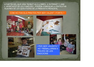 A PARTIR DEL QUE HEM TROBAT ALS LLIBRES, A INTERNET I AMB
L’ APORTACIÓ DE LES FAMÍLIES , PODIEM COMENÇAR A CONTESTAR
ALGUNES DE LES QÜESTIONS DE LA PREGUNTA PRINCIPAL
COM HO FAN ELS PIRATES PER SER VALENT I FORTS ?
I PER SER VALENTS ?
HO TREBALLAREM A
TRAVÉS DE LES
EMOCIONS
 