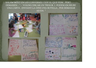 XALAM MOLT EN LES CONVERSES I TOT EL QUE FEIM , PERÒ
DEMANEN : “ - VOLEM CERCAR UN TRESOR I PODEM ESCRIURE
UNA CARTA , ENVIANT-LA DINS UNA BOTELLA , PER DEMANAR
AJUDA ”
 