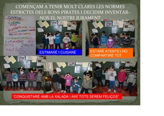 COMENÇAM A TENIR MOLT CLARES LES NORMES
ESTRICTES DELS BONS PIRATES I DECIDIM INVENTAR-
NOS EL NOSTRE JURAMENT
ESTIMARÉ I CUIDARÉ ESTARÉ ATENTS I HO
COMPARTIRÉ TOT
“CONQUISTARÉ AMB LA XALADA I AIXÍ TOTS SEREM FELIÇOS”
 