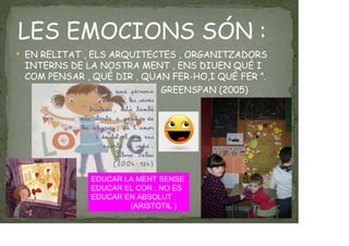 LES EMOCIONS SÓN :
EN RELITAT , ELS ARQUITECTES , ORGANITZADORS
INTERNS DE LA NOSTRA MENT , ENS DIUEN QUÈ I
COM PENSAR , QUÈ DIR , QUAN FER-HO,I QUÈ FER ”.
GREENSPAN (2005)
EDUCAR LA MENT SENSE
EDUCAR EL COR , NO ÉS
EDUCAR EN ABSOLUT .
(ARISTÒTIL )
 