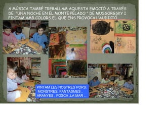 A MÚSICA TAMBÉ TREBALLAM AQUESTA EMOCIÓ A TRAVÉS
DE “UNA NOCHE EN EL MONTE PELADO ” DE MUSSORGSKY I
PINTAM AMB COLORS EL QUE ENS PROVOCA L’AUDICIÓ.
PINTAM LES NOSTRES PORS:
MONSTRES, FANTASMES ,
ARANYES , FOSCA ,LA MAR …
 