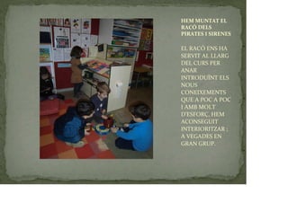 HEM MUNTAT EL
RACÓ DELS
PIRATES I SIRENES
EL RACÓ ENS HA
SERVIT AL LLARG
DEL CURS PER
ANAR
INTRODUÏNT ELS
NOUS
CONEIXEMENTS
QUE A POC A POC
I AMB MOLT
D’ESFORÇ, HEM
ACONSEGUIT
INTERIORITZAR ;
A VEGADES EN
GRAN GRUP.
 