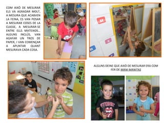 COM AIXÒ DE MESURAR
ELS VA AGRADAR MOLT,
A MESURA QUE ACABVEN
LA FEINA, ES VAN POSAR
A MESURAR COSES DE LA
CLASSE, A MESURAR-SE
ENTRE ELLS MATEIXOS…
ALGUNS INCLÚS, VAN
AGAFAR UN TROS DE
PAPER, I VAN COMENÇAR
A    APUNTAR    QUANT
MESURAVA CADA COSA.




                         ALGUNS DEINE QUE AIXÒ DE MESURAR ERA COM
                                    FER DE MANI MANITAS
 