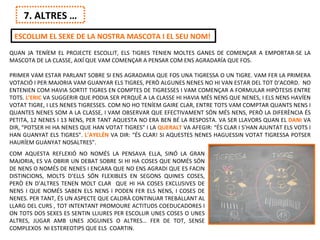7. ALTRES …
 ESCOLLIM EL SEXE DE LA NOSTRA MASCOTA I EL SEU NOM!
QUAN JA TENÍEM EL PROJECTE ESCOLLIT, ELS TIGRES TENIEN MOLTES GANES DE COMENÇAR A EMPORTAR-SE LA
MASCOTA DE LA CLASSE, AIXÍ QUE VAM COMENÇAR A PENSAR COM ENS AGRADARÍA QUE FOS.

PRIMER VAM ESTAR PARLANT SOBRE SI ENS AGRADARIA QUE FOS UNA TIGRESSA O UN TIGRE. VAM FER LA PRIMERA
VOTACIÓ I PER MAJORIA VAM GUANYAR ELS TIGRES, PERÒ ALGUNES NENES NO HI VAN ESTAR DEL TOT D’ACORD. NO
ENTENIEN COM HAVIA SORTIT TIGRES EN COMPTES DE TIGRESSES I VAM COMENÇAR A FORMULAR HIPÒTESIS ENTRE
TOTS. L’ERIC VA SUGGERIR QUE PODIA SER PERQUÈ A LA CLASSE HI HAVIA MÉS NENS QUE NENES, I ELS NENS HAVÍEN
VOTAT TIGRE, I LES NENES TIGRESSES. COM NO HO TENÍEM GAIRE CLAR, ENTRE TOTS VAM COMPTAR QUANTS NENS I
QUANTES NENES SOM A LA CLASSE, I VAM OBSERVAR QUE EFECTIVAMENT SÓN MÉS NENS, PERÒ LA DIFERÈNCIA ÉS
PETITA, 12 NENES I 13 NENS, PER TANT AQUESTA NO ERA BEN BÉ LA RESPOSTA. VA SER LLAVORS QUAN EL DANI VA
DIR, “POTSER HI HA NENES QUE HAN VOTAT TIGRES” I LA QUERALT VA AFEGIR: “ÉS CLAR I S’HAN AJUNTAT ELS VOTS I
HAN GUANYAT ELS TIGRES”. L’AYELÉN VA DIR: “ÉS CLAR! SI AQUESTES NENES HAGUESSIN VOTAT TIGRESSA POTSER
HAURÍEM GUANYAT NOSALTRES”.
COM AQUESTA REFLEXIÓ NO NOMÉS LA PENSAVA ELLA, SINÓ LA GRAN
MAJORIA, ES VA OBRIR UN DEBAT SOBRE SI HI HA COSES QUE NOMÉS SÓN
DE NENS O NOMÉS DE NENES I ENCARA QUE NO ENS AGRADI QUE ES FACIN
DISTINCIONS, MOLTS D’ELLS SÓN FLEXIBLES EN SEGONS QUINES COSES,
PERÒ EN D’ALTRES TENEN MOLT CLAR QUE HI HA COSES EXCLUSIVES DE
NENS I QUE NOMÉS SABEN ELS NENS I PODEN FER ELS NENS, I COSES DE
NENES. PER TANT, ÉS UN ASPECTE QUE CALDRÀ CONTINUAR TREBALLANT AL
LLARG DEL CURS , TOT INTENTANT PROMOURE ACTITUDS COEDUCADORES I
ON TOTS DOS SEXES ES SENTIN LLIURES PER ESCOLLIR UNES COSES O UNES
ALTRES, JUGAR AMB UNES JOGUINES O ALTRES… FER DE TOT, SENSE
COMPLEXOS NI ESTEREOTIPS QUE ELS COARTIN.
 