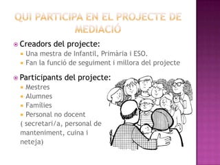  Creadors    del projecte:
     Una mestra de Infantil, Primària i ESO.
     Fan la funció de seguiment i millora del projecte

 Participants    del projecte:
   Mestres
   Alumnes
   Famílies
   Personal no docent
  ( secretari/a, personal de
  manteniment, cuina i
  neteja)
 