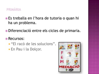  Estreballa en l’hora de tutoria o quan hi
 ha un problema.

 Diferenciació   entre els cicles de primaria.

 Recursos:
  “El racó de les solucions”.
  En Pau i la Dolçor.
 