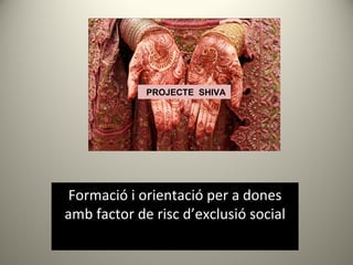 PROJECTE SHIVA




 Formació i orientació per a dones
amb factor de risc d’exclusió social
 