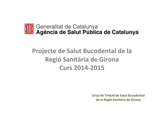Projecte de Salut Bucodental de la 
Regió Sanitària de Girona 
Curs 2014-2015 
Grup de Treball de Salut Bucodental 
de la Regió Sanitària de Girona 
 