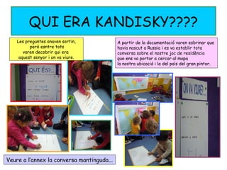 QUI ERA KANDISKY????
Les preguntes anaven sortin,
però esntre tots
varen decobrir qui era
aquest senyor i on va viure.
A partir de la documentació varen esbrinar que
havia nascut a Russia i es va establir tota
conversa sobre el nostre joc de residència
que ens va portar a cercar al mapa
la nostra ubicació i la del país del gran pintor.
Veure a l’annex la conversa mantinguda...
 