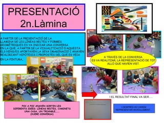 PRESENTACIÓ
2n.Làmina
I EL RESULTAT FINAL VA SER….
A PARTIR DE LA PRESENTACIÓ DE LA
LLAMINA DE LES LÍNEAS RECTES Y FORMES
GEOMÈTRIQUES ES VA INICIAR UNA CONVERSA
EN LA QUE, A PARTIR DE LA VISUALITZACIÓ D’AQUESTA,
ELS NINS/ES APORTAVEN LA SEVA IMAGINACIÓ I ANAVEN
REALIRZANT HIPÒTESIS I PROPOSTES DEL QUE ES VEIA
EN LA PINTURA.
POC A POC ANAVEN SORTIN LES
DIFERENTS IDEES: LÍNEAS RECTES, CAMINETS
UNA CASA, UN TRIANGLE,……
(VUERE CONVERSA)
A TRAVÉS DE LA CONVERSA
ES VA REALITZAR, LA REPRESENTACIÓ DE TOT
ALLÒ QUE HAVÍEN VIST.
I DESPRÈS HO VAREM
REPRESENTAR INVIDULAMENT…
 