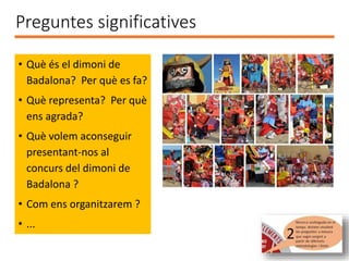 • Què és el dimoni de
Badalona? Per què es fa?
• Què representa? Per què
ens agrada?
• Què volem aconseguir
presentant-nos al
concurs del dimoni de
Badalona ?
• Com ens organitzarem ?
• ...
Preguntes significatives
 
