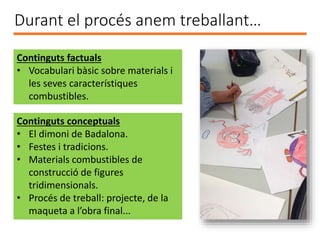 Durant el procés anem treballant…
Continguts factuals
• Vocabulari bàsic sobre materials i
les seves característiques
combustibles.
Continguts conceptuals
• El dimoni de Badalona.
• Festes i tradicions.
• Materials combustibles de
construcció de figures
tridimensionals.
• Procés de treball: projecte, de la
maqueta a l’obra final...
 