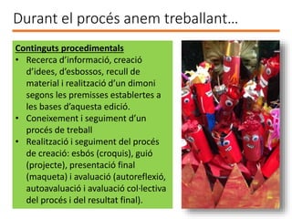 Durant el procés anem treballant…
Continguts procedimentals
• Recerca d’informació, creació
d’idees, d’esbossos, recull de
material i realització d’un dimoni
segons les premisses establertes a
les bases d’aquesta edició.
• Coneixement i seguiment d’un
procés de treball
• Realització i seguiment del procés
de creació: esbós (croquis), guió
(projecte), presentació final
(maqueta) i avaluació (autoreflexió,
autoavaluació i avaluació col·lectiva
del procés i del resultat final).
 