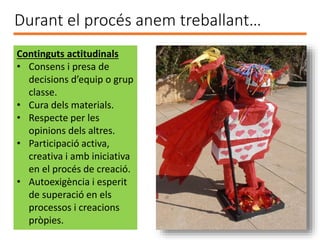 Durant el procés anem treballant…
Continguts actitudinals
• Consens i presa de
decisions d’equip o grup
classe.
• Cura dels materials.
• Respecte per les
opinions dels altres.
• Participació activa,
creativa i amb iniciativa
en el procés de creació.
• Autoexigència i esperit
de superació en els
processos i creacions
pròpies.
 