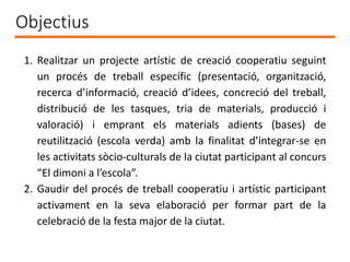 Objectius
1. Realitzar un projecte artístic de creació cooperatiu seguint
un procés de treball específic (presentació, organització,
recerca d’informació, creació d’idees, concreció del treball,
distribució de les tasques, tria de materials, producció i
valoració) i emprant els materials adients (bases) de
reutilització (escola verda) amb la finalitat d’integrar-se en
les activitats sòcio-culturals de la ciutat participant al concurs
“El dimoni a l’escola”.
2. Gaudir del procés de treball cooperatiu i artístic participant
activament en la seva elaboració per formar part de la
celebració de la festa major de la ciutat.
 