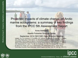 Projected impacts of climate change on Arctic 
marine ecosystems: a summary of key findings 
from the IPCC 5th Assessment Report 
Anne Hollowed 
Alaska Fisheries Science Center 
September 2014: SICCME Open Science Meeting 
Larsen, J.N., O.A. Anisimov, A. Constable, A.B. Hollowed, N. Maynard, P. Prestrud, T.D. Prowse, 
and J.M.R. Stone, 2014: Polar regions. In: Climate Change 2014: Impacts, Adaptation, and 
Vulnerability. Part B: Regional Aspects. Contribution of Working Group II to the Fifth Assessment 
Report of the Intergovernmental Panel on Climate Change [Barros, V.R., C.B. Field, D.J. Dokken, 
M.D. Mastrandrea, K.J. Mach, T.E. Bilir, M. Chatterjee, K.L. Ebi, Y.O. Estrada, R.C. Genova, 
B. Girma, E.S. Kissel, A.N. Levy, S. MacCracken, P.R. Mastrandrea, and L.L. White (eds.)]. 
Cambridge University Press,Cambridge, United Kingdom and New York, NY, USA, pp. XXX-YYY. 
 