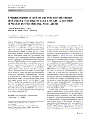 ORIGINAL PAPER
Projected impacts of land use and road network changes
on increasing flood hazards using a 4D GIS: A case study
in Makkah metropolitan area, Saudi Arabia
Gomaa M. Dawod & Meraj N. Mirza &
Khaled A. Al-Ghamdi & Ramze A. Elzahrany
Received: 28 November 2012 /Accepted: 25 January 2013 /Published online: 14 February 2013
# Saudi Society for Geosciences 2013
Abstract Makkah City, west of the Kingdom of Saudi Arabia,
is considered the third main highly populated metropolitan area
in the Kingdom of Saudi Arabia. It exhibits two unique features
that increase the hazardous flood consequences: (1) its topog-
raphy is very complex and (2) about three million Muslims are
gathered annually in Makkah to perform Hajj over a 2-week
period. Floods are natural returning hydrological phenomena
that have been affecting human lives. The objectives of the
current study are: (1) identification of land use types and road
networks in Makkah, (2) hydrological modeling of flood char-
acteristics in Makkah based on precise up-to-date databases, (3)
examination of the relationship between land use, land cover
changes, transportation network expansion, and the floods'
prosperities and hazards, and (4) development of digital hydro-
logical maps for present and near future flood hazards in
Makkah. The attained results show that the mean runoff depth
and the total flood volume are significantly increased from
2010 to 2030. Additionally, it has been found that a great part
of the road network in Makkah City is subjected to high
dangerous flood impacts. The overall length of flood danger-
factor roads is increased from 481 km (with almost 37 %) to
1,398 km (with 74 % approximately) between 2010 and 2030.
Thus, it is concluded that urbanization has a direct strong
relationship with flood hazards. Consequently, it is recommen-
ded that the attained results should be taken into account by
decision makers in implementing new development planning
of the Makkah metropolitan area.
Keywords Flood management . Road networks .
Urbanization . GIS . Makkah
Introduction
Flash floods occur periodically in Makkah City, Saudi Arabia,
due to several factors including its rugged topography and
geological structures. Hazards of flash floods are vital in terms
of human lives lost and economical damages. Hence, precise
assessment of floods becomes a more vital demand in devel-
opment planning (e.g., Subyani et al. 2010; Fred and Mostafa
2008). A Geographic Information System (GIS)-based meth-
odology has been already developed to quantify and spatially
map the flood characteristics (Dawod et al. 2011a). Utilization
of a precise Digital Elevation Model (DEM) enables precise
flood modeling in Makkah (Mirza et al. 2011a, b, c). Simple
rainfall-runoff models (e.g., Snyder and regression models)
did not take into account important parameters particularly the
land use and land cover of the catchment area. Land use plays
a central role in flood runoff and, consequently, in flood
hazardous impacts. Generally, flood runoff reacts differently
with respect to land covers and road network locations. Global
and national flood modeling methodologies implicitly take
into account the types of land use in the catchment area. One
of the most popular flood model is the US National Resources
Conservation Services (NRCS) curve number (CN), which
has been applied globally for flood modeling (e.g., Chen et al.
2010; Mojaddadi et al. 2009).
The relationship between land use changes, road network
expansion, and the increase of flood hazards has been inves-
tigated by a number of researchers. This issue may not have
acquired the necessary awareness in Saudi Arabia although it
is considered a major subject in hydrological and environmen-
tal planning, and many governmental organizations, in several
countries, have focused on that dilemma. For example, re-
search studies and practical projects have been carried out in:
the USA (e.g., Wang et al. 2010; Sheng and Wilson 2009),
France (e.g., Paquier 2010), and New Zeeland (e.g., Hansford
2010). Consequently, land use and road networks are
G. M. Dawod (*) :M. N. Mirza :K. A. Al-Ghamdi :
R. A. Elzahrany
Technology Innovation Center on Geographic Information
Systems, Umm Al-Qura University, Makkah, Saudi Arabia
e-mail: dawod_gomaa@yahoo.com
Arab J Geosci (2014) 7:1139–1156
DOI 10.1007/s12517-013-0876-7
 