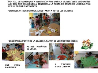 PER TAL DE COMENÇAR A IDENTIFICAR-NOS COM LA CLASSE DELS DINOSAURES
  AIXÍ COM PER DONAR-NOS A CONÈIXER A LA RESTA DE GRUPS DE L’ESCOLA VAM
  FER UN SEGUIT D’ACTIVITATS:

  •DISFRESSAR- NOS DE DINOSAURES I ANAR A TOTES LES CLASSES




  •DECORAR LA PORTA DE LA CLASSE A PARTIR DE LES NOSTRES IDEES :


                  ALTRES PINTÀVEM
                  EL VOLCÀ




UNS    FEIEM                               I    D’ALTRES
PALMERES                                   FEIEM L’HERBA
 