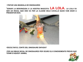 • PINTAR UNA MANDALA DE DINOSAURES
•DONAR LA BENVINGUDA A LA NOSTRA MASCOTA:    LA LOLA.    LA LOLA VA
SER UN REGAL QUE ENS VA FER LA CLASSE DELS CAVALLS QUAN VAM ANAR A
PRESENTAR-NOS.




•ESCOLTAR EL CONTE DEL DINOSAURE ENFADAT

•FER UN DIBUIX INCIAL DE DINOSAURES PER VEURE ELS CONEIXEMENTS PREVIS QUE
TENIM D’AQUEST ANIMAL
 