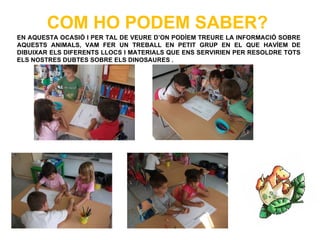 COM HO PODEM SABER?
EN AQUESTA OCASIÓ I PER TAL DE VEURE D’ON PODÍEM TREURE LA INFORMACIÓ SOBRE
AQUESTS ANIMALS, VAM FER UN TREBALL EN PETIT GRUP EN EL QUE HAVÍEM DE
DIBUIXAR ELS DIFERENTS LLOCS I MATERIALS QUE ENS SERVIRIEN PER RESOLDRE TOTS
ELS NOSTRES DUBTES SOBRE ELS DINOSAURES .
 