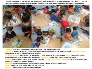 JA HA ARRIBAT EL MOMENT DE MIRAR LA INFORMACIÓ QUE HEM PORTAT DE CASA, I… NI US
IMAGINEU QUINES COSES MÉS INTERESSANTS QUE HEM APRÉS NOMÉS MIRANT ELS LLIBRES!!




CLAUDIA: AQUEST DINOSAURE PESA MÉS LA QUE BALENA BLAVA!
CARLOTA: MIREU AQUEST! TÉ LA BOCA PLENA DE SANG PERQUÈ MENJA CARN. GRABIEL I JORDI:
PERÒ MIRA AQUEST TAMBÉ MENJA HERBA
LUCIA I GUILLEM: VA CAURE UN METEORIT I PER AIXÒ JA NO EXISTEIXEN. HUGO: PERÒ ELS QUE
VOLEN NO ELS POT AGAFAR EL METEORIT. GABRIEL: ES DIUEN OCELLS DINOSAURES
YLÈNIA: SURTEN DEL OUS! SÓN SUPER GRANS! LUCIA, EVA, DIDAC I PABLO: COM ELS OCELLS, LES
SERPS, ELS POLLETS I ELS ÀNECS.
GABRIEL: GUAU! UN ESQUELET DE DINOSAURE, I MIRA AQUESTS FÒSSILS
ARISE: HI HA UN QUE PESA MÉS DE 200 QUILOS
PABLO: TAMBÉ HI HA DINOSAURES MARINS
 