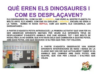 QUÈ EREN ELS DINOSAURES I
  COM ES DESPLAÇAVEN?
ELS DINOSAURES,TAL I COM VA DIR EL GABRIEL, VAN VIURE AL NOSTRE PLANETA FA
MOLTS ANYS. ELS HOMES, COM ENS VA EXPLICAR L’ARIADNA, ENCARA NO EREN A
LA TERRA. NOMÉS HI HAVIA RÈPTILS, COM LES SERPS, ELS COCODRILS, LES
SARGANTANES…

A PARTIR D’AQUESTA PETITA INTRODUCCIÓ, LA PRIMERA ACTIVITAT QUE VAM FER VA
SER OBSERVAR DIFERENTS IMATGES PER VEURE ELS DIFERENTS TIPUS DE
DESPLAÇAMENT D’AQUESTS ANIMALS. ENS VAM ADONAR, TOT I QUE MOLTS DE
NOSALTRES JA HO SABÍEM, QUE N’HI HAVIA DELS QUE CAMINAVEN A QUATRE POTES,
AMB DUES POTES, UNS QUE NEDAVEN I D’ALTRES QUE FINS I TOT VOLAVEN.


                              A PARTIR D’AQUESTA OBSERVACIÓ VAN SORGIR
                              DIFERENTS INTERVENCIONS DE NENS I NENES DE LA
                              CLASSE QUE VAN DIR QUE ACTUALMENT TAMBÉ HI HA
                              ANIMALS QUE CAMINEN AMB DUES POTES, AMB
                              QUATRE, QUE VAN PER L’AIGUA I D’ALTRES QUE
                              VOLEN.
 