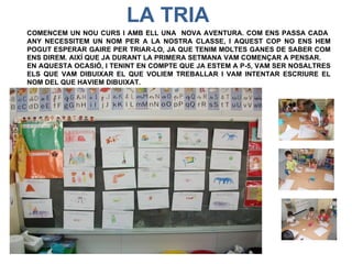 LA TRIA
COMENCEM UN NOU CURS I AMB ELL UNA NOVA AVENTURA. COM ENS PASSA CADA
ANY NECESSITEM UN NOM PER A LA NOSTRA CLASSE, I AQUEST COP NO ENS HEM
POGUT ESPERAR GAIRE PER TRIAR-LO, JA QUE TENIM MOLTES GANES DE SABER COM
ENS DIREM. AIXÍ QUE JA DURANT LA PRIMERA SETMANA VAM COMENÇAR A PENSAR.
EN AQUESTA OCASIÓ, I TENINT EN COMPTE QUE JA ESTEM A P-5, VAM SER NOSALTRES
ELS QUE VAM DIBUIXAR EL QUE VOLIEM TREBALLAR I VAM INTENTAR ESCRIURE EL
NOM DEL QUE HAVIEM DIBUIXAT.
 