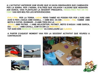 A L’ACTIVITAT ANTERIOR VAM VEURE QUE HI HAVIA DINOSAURES QUE CAMINAVEN
PER LA SORRA, PER L’HERBA, D’ALTRES QUE VOLAVEN I ALGUNS QUE NEDAVEN.
AIXÍ DONCS, VAIG PLANTEJAR LA SEGÜENT PREGUNTA.: NOSALTRES PER ON HO
FEM? VAN SER MOLTES LES INTERVENCIONS:

EVA I POL: PER LA TERRA. LUCIA: PERO TAMBÉ HO PODEM FER PER L’AIRE AMB
AVIÓ O PER L’AIGUA AMB VAIXELL. - I AMB BICI, VA DIR L’HUGO. - POL: TAMBÉ AMB
MOTO O COTXE, ISUBMARÍ. - O AMB TREN DIU LA LUCIA.
-DÍDAC: AMB PATINS. - I AMB HELICÒPTER, PATINET, MOTO D’AIGUA I AMB BARCA,
DIU L’ALEX. - AMB CAVALL, COM VA DIR LA MERITXELL.
TOT AIXÒ SÓN MEDIS DE TRANSPORT VA CONCLOURE LA CLAUDIA

A PARTIR D’AQUEST MOMENT VAN FER LA SEGÜENT ACTIVITAT QUE VEUREU A
CONTINUACIÓ
 