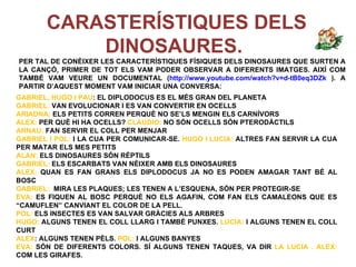 CARASTERÍSTIQUES DELS
           DINOSAURES.
PER TAL DE CONÈIXER LES CARACTERÍSTIQUES FÍSIQUES DELS DINOSAURES QUE SURTEN A
LA CANÇÓ, PRIMER DE TOT ELS VAM PODER OBSERVAR A DIFERENTS IMATGES. AIXÍ COM
TAMBÉ VAM VEURE UN DOCUMENTAL (http://www.youtube.com/watch?v=d-tB0eq3DZk ). A
PARTIR D’AQUEST MOMENT VAM INICIAR UNA CONVERSA:
GABRIEL, HUGO I PAU: EL DIPLODOCUS ES EL MÉS GRAN DEL PLANETA
GABRIEL: VAN EVOLUCIONAR I ES VAN CONVERTIR EN OCELLS
ARIADNA: ELS PETITS CORREN PERQUÈ NO SE’LS MENGIN ELS CARNÍVORS
ALEX: PER QUÈ HI HA OCELLS? CLAUDIO: NO SÓN OCELLS SÓN PTERODÀCTILS
ARNAU: FAN SERVIR EL COLL PER MENJAR
GABRIEL I POL: I LA CUA PER COMUNICAR-SE. HUGO I LUCIA: ALTRES FAN SERVIR LA CUA
PER MATAR ELS MES PETITS
ALAN: ELS DINOSAURES SÓN RÉPTILS
GABRIEL: ELS ESCARBATS VAN NÈIXER AMB ELS DINOSAURES
ALEX: QUAN ES FAN GRANS ELS DIPLODOCUS JA NO ES PODEN AMAGAR TANT BÉ AL
BOSC
GABRIEL: MIRA LES PLAQUES; LES TENEN A L’ESQUENA, SÓN PER PROTEGIR-SE
EVA: ES FIQUEN AL BOSC PERQUÈ NO ELS AGAFIN, COM FAN ELS CAMALEONS QUE ES
“CAMUFLEN” CANVIANT EL COLOR DE LA PELL.
POL: ELS INSECTES ES VAN SALVAR GRÀCIES ALS ARBRES
HUGO: ALGUNS TENEN EL COLL LLARG I TAMBÉ PUNXES. LUCIA: I ALGUNS TENEN EL COLL
CURT
ALEX: ALGUNS TENEN PÈLS. POL: I ALGUNS BANYES
EVA: SÓN DE DIFERENTS COLORS. SÍ ALGUNS TENEN TAQUES, VA DIR LA LUCIA . ALEX:
COM LES GIRAFES.
 