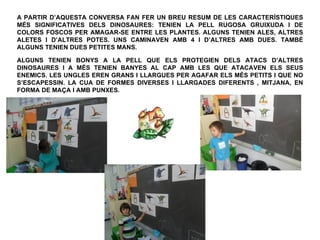 A PARTIR D’AQUESTA CONVERSA FAN FER UN BREU RESUM DE LES CARACTERÍSTIQUES
MÉS SIGNIFICATIVES DELS DINOSAURES: TENIEN LA PELL RUGOSA GRUIXUDA I DE
COLORS FOSCOS PER AMAGAR-SE ENTRE LES PLANTES. ALGUNS TENIEN ALES, ALTRES
ALETES I D’ALTRES POTES. UNS CAMINAVEN AMB 4 I D’ALTRES AMB DUES. TAMBÉ
ALGUNS TENIEN DUES PETITES MANS.

ALGUNS TENIEN BONYS A LA PELL QUE ELS PROTEGIEN DELS ATACS D’ALTRES
DINOSAURES I A MÉS TENIEN BANYES AL CAP AMB LES QUE ATACAVEN ELS SEUS
ENEMICS. LES UNGLES EREN GRANS I LLARGUES PER AGAFAR ELS MÉS PETITS I QUE NO
S’ESCAPESSIN. LA CUA DE FORMES DIVERSES I LLARGADES DIFERENTS , MITJANA, EN
FORMA DE MAÇA I AMB PUNXES.
 