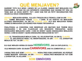 QUÈ MENJAVEN?
GAIREBÉ TOTS ELS NENS I NENES DE LA CLASSE, SABIEN QUÈ MENJAVEN ELS
DINOSAURES, JA QUE EN LES DIFERENTS CONVERSES QUE HAVIEM FET ERA UN
TEMA QUE JA HAVIA SORTIT. TOT I AIXÒ VAM FER UN PETIT RECORDATORI PER
VEURE ELS SEUS CONEIXEMENTS:

ARIADNA: MENJAVEN HERBA; FULLES I TROÇOS DELS TRONCS, COM VA DIR L’EVA.
POL: TAMBÉ MENJAVEN PEIXOS. ALEX: I CARN. SÍ ES VERITAT ES MENJAVEN
ALSTRES DINOSAURES, VA DIR LA PATRICIA. IZAN: ELS QUE MENJAVEN HERBA
TAMBÉ ES MENJAVEN LES PEDRES PER PODER TRITURAR-LA.

FINALITZADA LA CONVERSA VAM OBSERVAR LES IMATGES QUE TENÍEM DELS
DINOSAURES I ES VAN PLANTEJAR LES SEGÜENTS PREGUNTES: QUINS
DINOSAURES MENJAVEN CARN I COM ES DEIEN? QUINS DINOSAURES MENJAVEN
HERBA I COM ES DEIEN? I QUINS DINOSAURES MENJAVEM DE TOT?

ALEX: EL TIRANOSAURUS MENJA CARN, I EL VELOCIRAPTOR, VA DIR EL CLAUDIO
LUCIA: EL DIPLODOCUS HEBA, I EL BRONTOSAURO, VA DIR L’IZAN. I EL OVIRAPTOR
MENJA DE TOT, VA DIR EL POL


ELS QUE MENJEN HERBA ES DIUEN  HERBÍVORS , ENS VA EXPLICAR EL POL.
I ELS MENGEN CARN   ES DIUEN CARNÍVORS, ENS VA COMENTAR LA LUCIA.

I NOSALTRES QUÈ SOM? GABRIEL I POL: NOSALTRES SOM CARNÍVORS. NO PERQUÈ
TAMBÉ MENGEM VERDURA, VA DIR L’ARIADNA. NOSALTRES MENGEM DE TOT COM
L’OVIRAPTOR, VA ACLARIR L’EVA
                          SOM OMNÍVORS
 