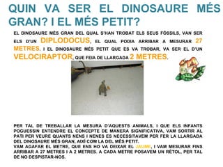 QUIN VA SER EL DINOSAURE MÉS
GRAN? I EL MÉS PETIT?
EL DINOSAURE MÉS GRAN DEL QUAL S’HAN TROBAT ELS SEUS FÒSSILS, VAN SER
ELS D’UN   DIPLODOCUS,         EL QUAL PODIA ARRIBAR A MESURAR       27
METRES.    I EL DINOSAURE MÉS PETIT QUE ES VA TROBAR, VA SER EL D’UN

VELOCIRAPTOR, QUE FEIA DE LLARGADA 2 METRES.




PER TAL DE TREBALLAR LA MESURA D’AQUESTS ANIMALS, I QUE ELS INFANTS
POGUESSIN ENTENDRE EL CONCEPTE DE MANERA SIGNIFICATIVA, VAM SORTIR AL
PATI PER VEURE QUANTS NENS I NENES ES NECESSITAVEM PER FER LA LLARGADA
DEL DINOSAURE MÉS GRAN, AIXÍ COM LA DEL MÉS PETIT.
VAM AGAFAR EL METRE, QUE ENS HO VA DEIXAR EL JAUME, I VAM MESURAR FINS
ARRIBAR A 27 METRES I A 2 METRES. A CADA METRE POSAVEM UN RÈTOL, PER TAL
DE NO DESPISTAR-NOS.
 
