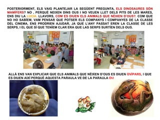 POSTERIORMENT, ELS VAIG PLANTEJAR LA SEGÜENT PREGUNTA, ELS DINOSAURES SÓN
MAMÍFERS? NO , PERQUÈ NEIXEN DINS OUS I NO VEUEN LLET DELS PITS DE LES MARES,
ENS DIU LA LUCIA. LLAVORS, COM ES DIUEN ELS ANIMALS QUE NÈIXEN D’OUS?. COM QUE
NO HO SABÍEM, VAM PENSAR QUE POTSER ELS COMPANYS I COMPANYES DE LA CLASSE
DEL CINEMA, ENS PRODRIEN AJUDAR, JA QUE L’ANY PASSAT EREN LA CLASSE DE LES
SERPS, I EL QUE SÍ QUE TENÍEM CLAR ERA QUE LAS SERPS SURTÍEN DELS OUS.




ALLÀ ENS VAN EXPLICAR QUE ELS ANIMALS QUE NÈIXEN D’OUS ES DIUEN OVÍPARS, I QUE
ES DIUEN AIXÍ PERQUÈ AQUESTA PARAULA VE DE LA PARAULA OU
 