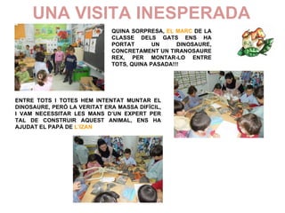 UNA VISITA INESPERADA
                             QUINA SORPRESA, EL MARC DE LA
                             CLASSE DELS GATS ENS HA
                             PORTAT       UN     DINOSAURE,
                             CONCRETAMENT UN TIRANOSAURE
                             REX, PER MONTAR-LO ENTRE
                             TOTS, QUINA PASADA!!!




ENTRE TOTS I TOTES HEM INTENTAT MUNTAR EL
DINOSAURE, PERÒ LA VERITAT ERA MASSA DIFÍCIL,
I VAM NECESSITAR LES MANS D’UN EXPERT PER
TAL DE CONSTRUIR AQUEST ANIMAL, ENS HA
AJUDAT EL PAPÀ DE L’IZAN
 