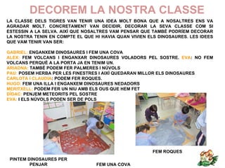 DECOREM LA NOSTRA CLASSE
LA CLASSE DELS TIGRES VAN TENIR UNA IDEA MOLT BONA QUE A NOSALTRES ENS VA
AGRADAR MOLT. CONCRETAMENT VAN DECIDIR, DECORAR LA SEVA CLASSE COM SI
ESTESSIN A LA SELVA. AIXÍ QUE NOSALTRES VAM PENSAR QUE TAMBÉ PODRÍEM DECORAR
LA NOSTRA TENIN EN COMPTE EL QUE HI HAVIA QUAN VIVIEN ELS DINOSAURES. LES IDEES
QUE VAM TENIR VAN SER:

GABRIEL: ENGANXEM DINOSAURES I FEM UNA COVA
ALEX: FEM VOLCANS I ENGANXAR DINOSAURES VOLADORS PEL SOSTRE. EVA: NO FEM
VOLCANS PERQUÈ A LA PORTA JA EN TENIM UN.
ARIADNA: TAMBÉ PODEM FER PALMERES I NÚVOLS
PAU: POSEM HERBA PER LES FINESTRES I AIXÍ QUEDARAN MILLOR ELS DINOSAURES
CARLOTA I CLAUDIA: PODEM FER ROQUES.
HUGO: FEM UNA ILLA I ENGANXEM DINOSAURES NEDADORS
MERITXELL: PODEM FER UN NIU AMB ELS OUS QUE HEM FET
DÍDAC: PENJEM METEORITS PEL SOSTRE
EVA: I ELS NÚVOLS PODEN SER DE POLS




                                                       FEM ROQUES
 PINTEM DINOSAURES PER
         PENJAR                   FEM UNA COVA
 