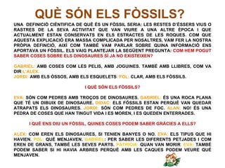 QUÈ SÓN ELS FÒSSILS?
UNA DEFINICIÓ CIÈNTIFICA DE QUÈ ÉS UN FÒSSIL SERIA: LES RESTES D’ÈSSERS VIUS O
RASTRES DE LA SEVA ACTIVITAT QUE VAN VIURE A UNA ALTRE ÈPOCA I QUE
ACTUALMENT ESTAN CONSERVATS EN ELS ESTRACTES DE LES ROQUES. COM QUE
AQUESTA EXPLICACIÓ ERA MASSA COMPLICADA PER NOSALTRES, VAM FER LA NOSTRA
PRÒPIA DEFINCIÓ, AIXÍ COM TAMBÉ VAM PARLAR SOBRE QUINA INFORMACIÓ ENS
APORTAVA UN FÒSSIL. ELS VAIG PLANTEJAR LA SEGÜENT PREGUNTA: COM HEM POGUT
SABER COSES SOBRE ELS DINOSAURES SÍ JA NO EXISTEIXEN?

GABRIEL: AMB COSES COM LES PELIS, AMB JOGUINES. TAMBÉ AMB LLIBRES, COM VA
DIR L’ALEX.
JORDI: AMB ELS ÒSSOS, AMB ELS ESQUELETS. POL: CLAR, AMB ELS FÒSSILS.

                            I QUÈ SÓN ELS FÒSSILS?

EVA: SÓN COM PEDRES AMB TROÇOS DE DINOSAURES. GABRIEL: ÉS UNA ROCA PLANA
QUE TÉ UN DIBUIX DE DINOSAURE. DIDAC: ELS FÓSSILS ESTAN PERQUÈ VAN QUEDAR
ATRAPATS ELS DINOSAURES. JORDI: SÓN COM PEDRES DE FOC. ALAN: NO! ÉS UNA
PEDRA DE COSES QUE HAN TINGUT VIDA I ES MOREN, I ES QUEDEN ENTERRADES.

      I QUÈ ENS DIU UN FÒSSIL, QUINES COSES PODEM SABER GRÀCIES A ELLS?

ALEX: COM EREN ELS DINOSAURES, SI TENIEN BANYES O NO. EVA: ELS TIPUS QUE HI
HAVIEN. POL: QUÈ MENJAVEN. GABRIEL: PER SABER LES DIFERENTS PETJADES I COM
EREN DE GRANS, TAMBÉ LES SEVES PARTS. PATRICIA: QUAN VAN MORIR. EVA: TAMBÉ
PODEM SABER SI HI HAVIA ARBRES PERQUÈ AMB LES CAQUES PODEM VEURE QUÉ
MENJAVEN.
 